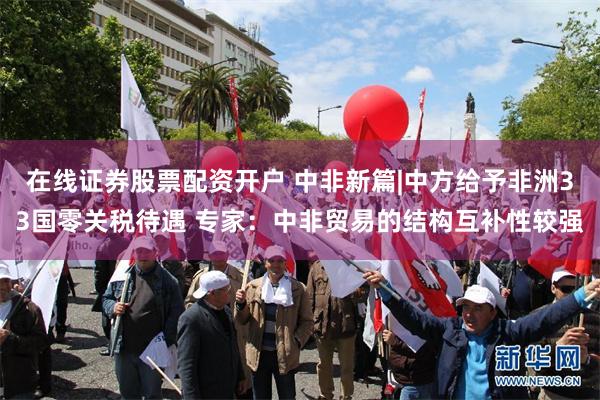 在线证券股票配资开户 中非新篇|中方给予非洲33国零关税待遇 专家：中非贸易的结构互补性较强