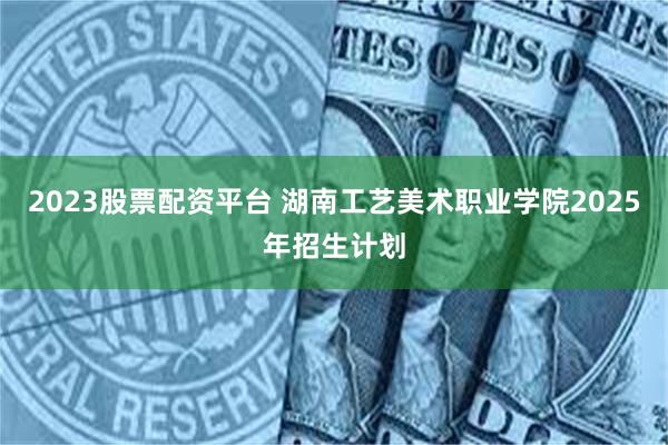 2023股票配资平台 湖南工艺美术职业学院2025年招生计划