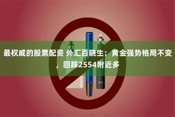 最权威的股票配资 外汇百晓生：黄金强势格局不变，回踩2554附近多