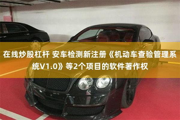 在线炒股杠杆 安车检测新注册《机动车查验管理系统V1.0》等2个项目的软件著作权