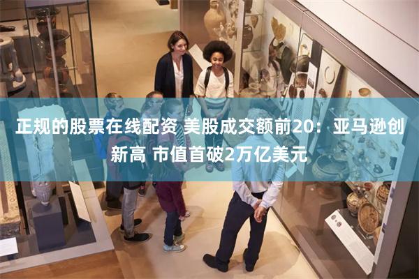 正规的股票在线配资 美股成交额前20：亚马逊创新高 市值首破2万亿美元