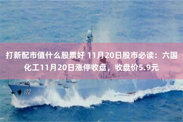 打新配市值什么股票好 11月20日股市必读：六国化工11月20日涨停收盘，收盘价5.9元