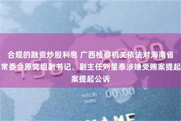 合规的融资炒股利息 广西检察机关依法对海南省人大常委会原党组副书记、副主任刘星泰涉嫌受贿案提起公诉