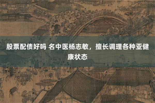 股票配债好吗 名中医杨志敏，擅长调理各种亚健康状态