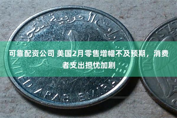 可靠配资公司 美国2月零售增幅不及预期，消费者支出担忧加剧