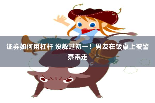证券如何用杠杆 没躲过初一！男友在饭桌上被警察带走
