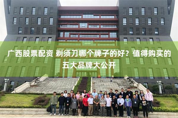 广西股票配资 剃须刀哪个牌子的好？值得购买的五大品牌大公开