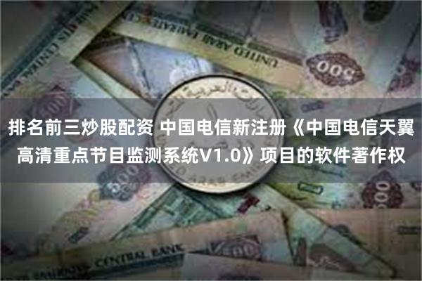 排名前三炒股配资 中国电信新注册《中国电信天翼高清重点节目监测系统V1.0》项目的软件著作权