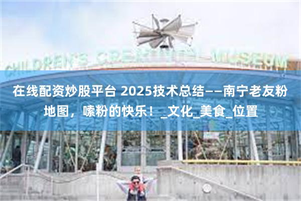 在线配资炒股平台 2025技术总结——南宁老友粉地图，嗦粉的快乐！_文化_美食_位置