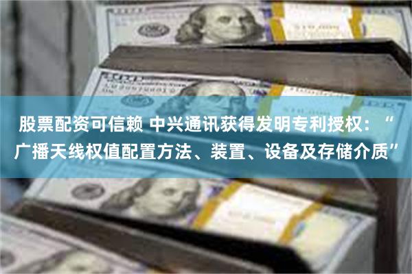 股票配资可信赖 中兴通讯获得发明专利授权：“广播天线权值配置方法、装置、设备及存储介质”