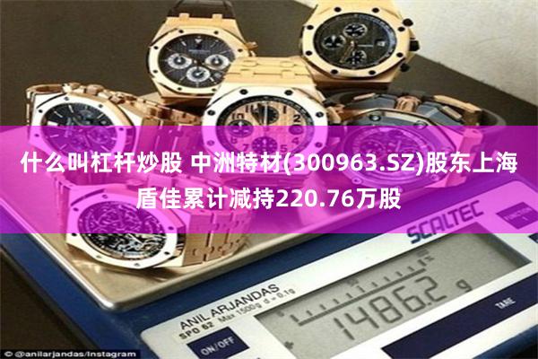什么叫杠杆炒股 中洲特材(300963.SZ)股东上海盾佳累计减持220.76万股
