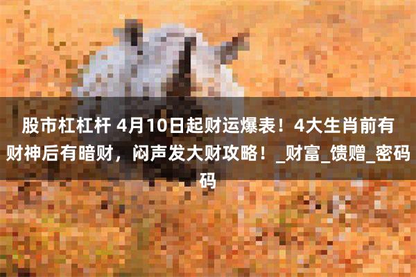 股市杠杠杆 4月10日起财运爆表！4大生肖前有财神后有暗财，闷声发大财攻略！_财富_馈赠_密码