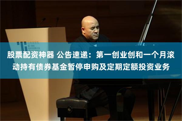 股票配资神器 公告速递：第一创业创和一个月滚动持有债券基金暂停申购及定期定额投资业务