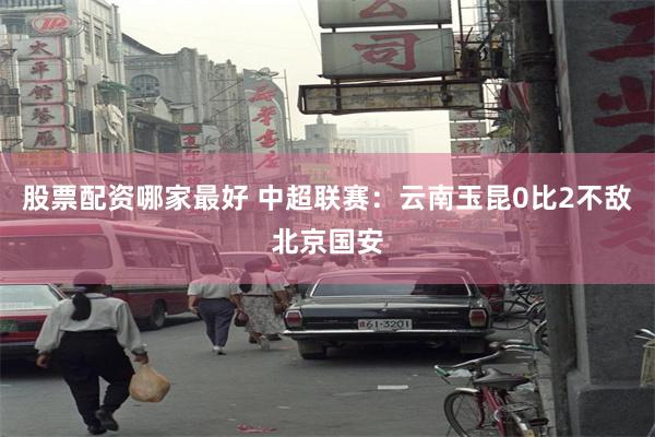 股票配资哪家最好 中超联赛：云南玉昆0比2不敌北京国安