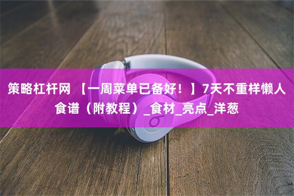 策略杠杆网 【一周菜单已备好！】7天不重样懒人食谱（附教程）_食材_亮点_洋葱