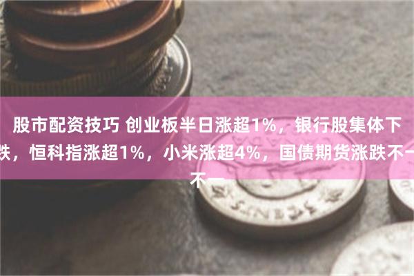股市配资技巧 创业板半日涨超1%，银行股集体下跌，恒科指涨超1%，小米涨超4%，国债期货涨跌不一