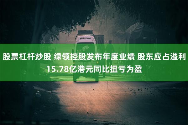 股票杠杆炒股 绿领控股发布年度业绩 股东应占溢利15.78亿港元同比扭亏为盈