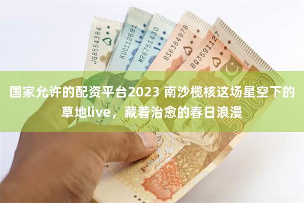国家允许的配资平台2023 南沙榄核这场星空下的草地live，藏着治愈的春日浪漫