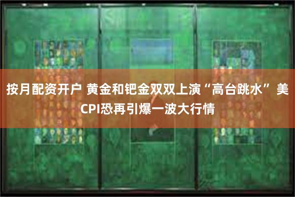按月配资开户 黄金和钯金双双上演“高台跳水” 美CPI恐再引爆一波大行情