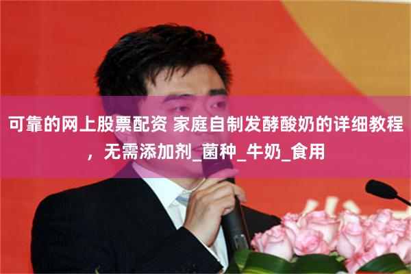 可靠的网上股票配资 家庭自制发酵酸奶的详细教程，无需添加剂_菌种_牛奶_食用
