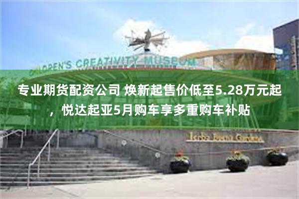 专业期货配资公司 焕新起售价低至5.28万元起，悦达起亚5月购车享多重购车补贴