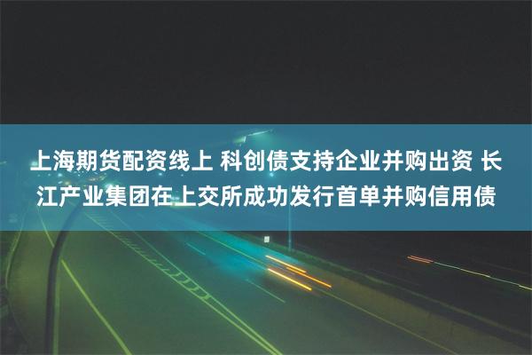 上海期货配资线上 科创债支持企业并购出资 长江产业集团在上交所成功发行首单并购信用债