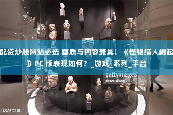 配资炒股网站必选 画质与内容兼具！《怪物猎人崛起》PC 版表现如何？_游戏_系列_平台