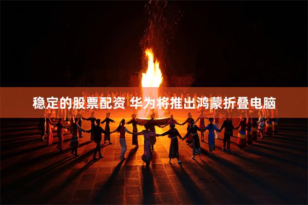 稳定的股票配资 华为将推出鸿蒙折叠电脑