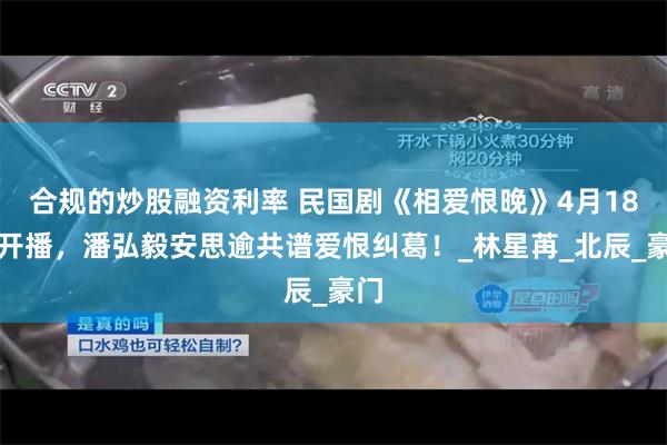 合规的炒股融资利率 民国剧《相爱恨晚》4月18日开播，潘弘毅安思逾共谱爱恨纠葛！_林星苒_北辰_豪门