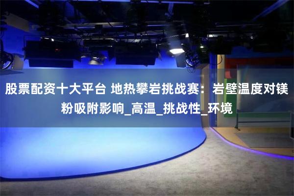 股票配资十大平台 地热攀岩挑战赛：岩壁温度对镁粉吸附影响_高温_挑战性_环境