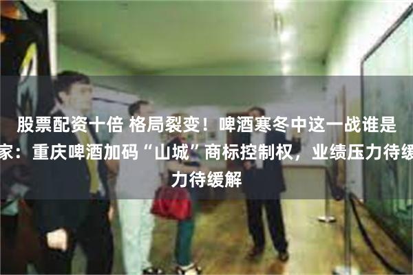 股票配资十倍 格局裂变！啤酒寒冬中这一战谁是赢家：重庆啤酒加码“山城”商标控制权，业绩压力待缓解