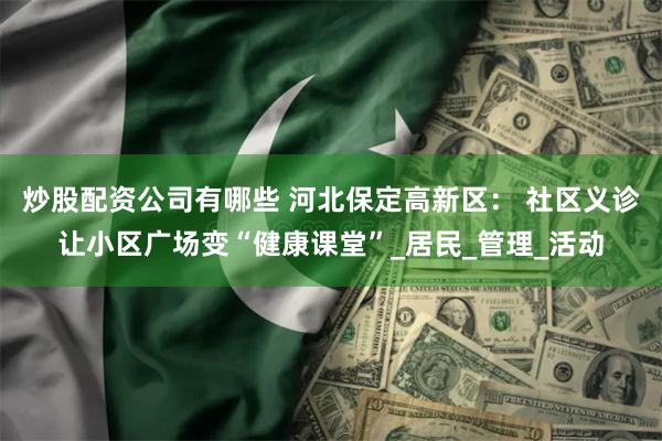 炒股配资公司有哪些 河北保定高新区： 社区义诊让小区广场变“健康课堂”_居民_管理_活动