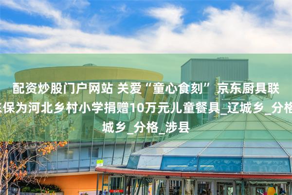 配资炒股门户网站 关爱“童心食刻” 京东厨具联合京东保为河北乡村小学捐赠10万元儿童餐具_辽城乡_分格_涉县