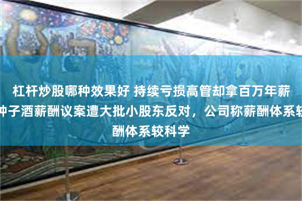 杠杆炒股哪种效果好 持续亏损高管却拿百万年薪！金种子酒薪酬议案遭大批小股东反对，公司称薪酬体系较科学
