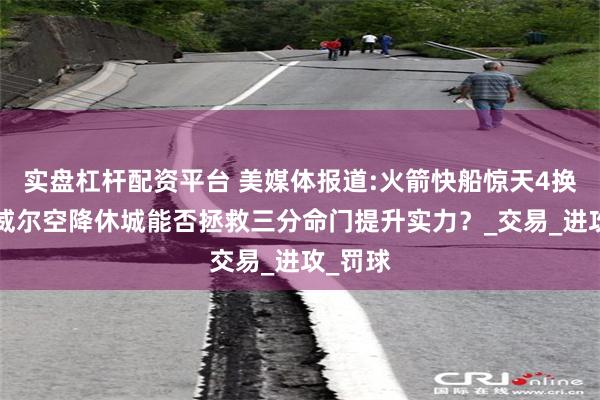 实盘杠杆配资平台 美媒体报道:火箭快船惊天4换2！鲍威尔空降休城能否拯救三分命门提升实力？_交易_进攻_罚球