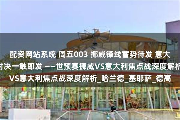 配资网站系统 周五003 挪威锋线蓄势待发 意大利防线暗藏隐忧 欧陆对决一触即发 ——世预赛挪威VS意大利焦点战深度解析_哈兰德_基耶萨_德高