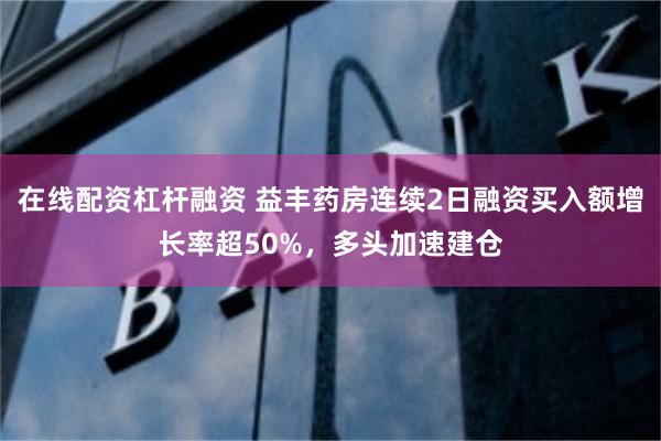 在线配资杠杆融资 益丰药房连续2日融资买入额增长率超50%，多头加速建仓