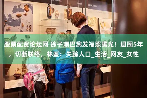 股票配资论坛网 徐子珊巴黎发福照曝光！退圈5年，切断联络，林峯：失踪人口_生活_网友_女性