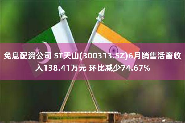 免息配资公司 ST天山(300313.SZ)6月销售活畜收入138.41万元 环比减少74.67%
