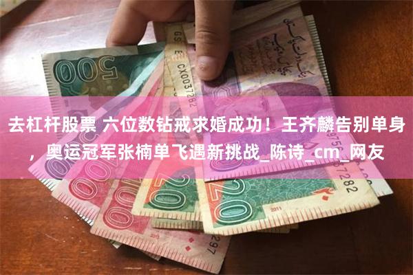 去杠杆股票 六位数钻戒求婚成功！王齐麟告别单身，奥运冠军张楠单飞遇新挑战_陈诗_cm_网友