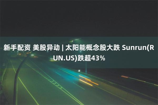 新手配资 美股异动 | 太阳能概念股大跌 Sunrun(RUN.US)跌超43%