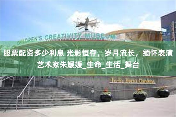 股票配资多少利息 光影恒存，岁月流长，缅怀表演艺术家朱媛媛_生命_生活_舞台