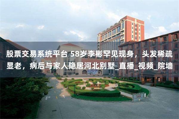 股票交易系统平台 58岁李彬罕见现身，头发稀疏显老，病后与家人隐居河北别墅_直播_视频_院墙