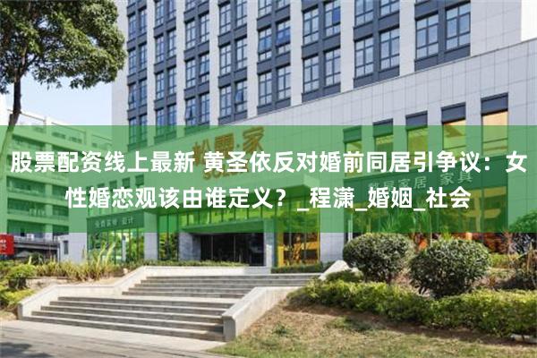 股票配资线上最新 黄圣依反对婚前同居引争议：女性婚恋观该由谁定义？_程潇_婚姻_社会