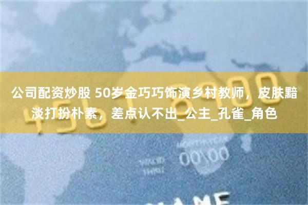 公司配资炒股 50岁金巧巧饰演乡村教师，皮肤黯淡打扮朴素，差点认不出_公主_孔雀_角色