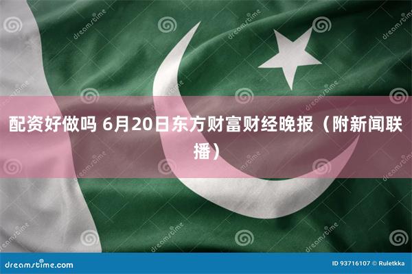 配资好做吗 6月20日东方财富财经晚报（附新闻联播）