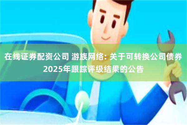 在线证券配资公司 游族网络: 关于可转换公司债券2025年跟踪评级结果的公告