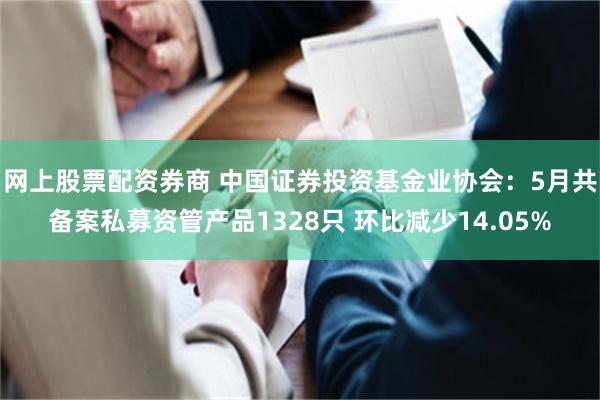 网上股票配资券商 中国证券投资基金业协会：5月共备案私募资管产品1328只 环比减少14.05%