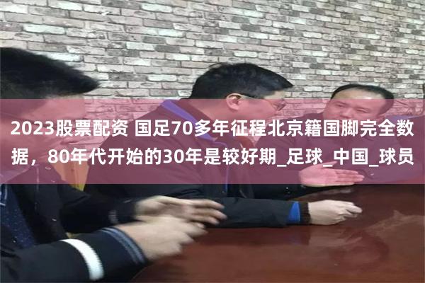 2023股票配资 国足70多年征程北京籍国脚完全数据，80年代开始的30年是较好期_足球_中国_球员